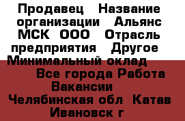 Продавец › Название организации ­ Альянс-МСК, ООО › Отрасль предприятия ­ Другое › Минимальный оклад ­ 25 000 - Все города Работа » Вакансии   . Челябинская обл.,Катав-Ивановск г.